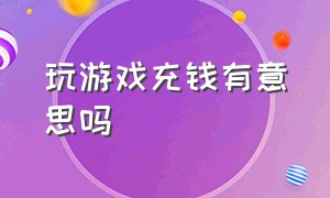 玩游戏充钱有意思吗（玩游戏充钱你有后悔过吗）