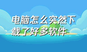 电脑怎么突然下载了好多软件（电脑为啥会无缘无故下载一些软件）