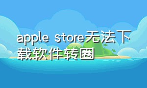 apple store无法下载软件转圈（applestore为啥下载不了软件）