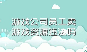 游戏公司员工卖游戏资源违法吗