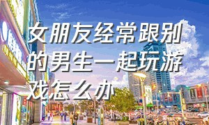 女朋友经常跟别的男生一起玩游戏怎么办