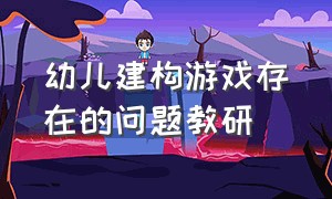 幼儿建构游戏存在的问题教研（研讨幼儿建构游戏存在的问题）