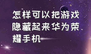 怎样可以把游戏隐藏起来华为荣耀手机（荣耀华为手机怎么才可以隐藏游戏）