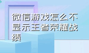 微信游戏怎么不显示王者荣耀战绩