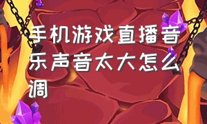 手机游戏直播音乐声音太大怎么调