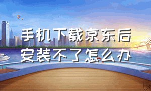 手机下载京东后安装不了怎么办