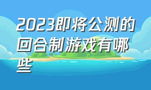 2023即将公测的回合制游戏有哪些（2024最新回合制游戏公测）