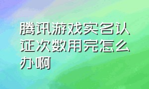 腾讯游戏实名认证次数用完怎么办啊（腾讯游戏实名认证为什么不让修改）