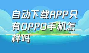 自动下载APP只有OPPO手机怎样吗（oppo手机自动下载app在哪里关闭）