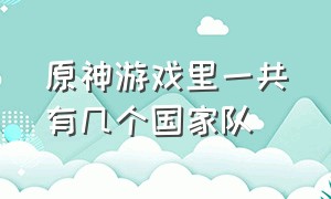 原神游戏里一共有几个国家队（原神游戏里一共有几个国家队伍）