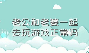 老公和老婆一起去玩游戏正常吗