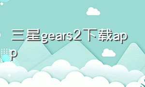 三星gears2下载app（三星gear下载第三方app）