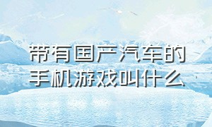 带有国产汽车的手机游戏叫什么（还原整个中国的手机汽车游戏）