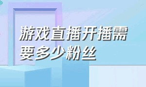 游戏直播开播需要多少粉丝（当游戏主播需要多少粉丝才算成功）