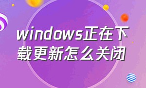 windows正在下载更新怎么关闭（怎么停止windows正在下载的更新）
