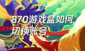 870游戏盒如何切换账号（870游戏盒每天的免费时长怎么用）