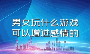 男女玩什么游戏可以增进感情的