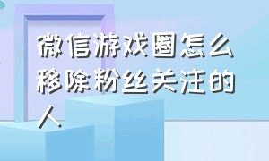 微信游戏圈怎么移除粉丝关注的人