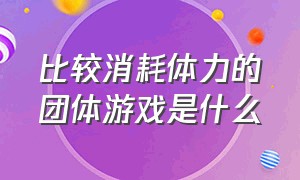 比较消耗体力的团体游戏是什么