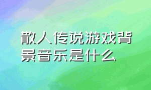 散人传说游戏背景音乐是什么（原神散兵副本背景音乐翻译）