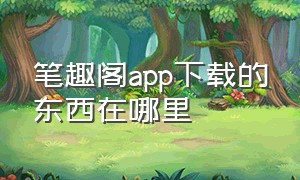 笔趣阁app下载的东西在哪里（笔趣阁哪个app下载）