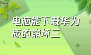 电脑能下载华为版的崩坏三（华为如何下载崩坏三官方服）