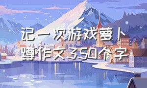 记一次游戏萝卜蹲作文350个字（萝卜蹲游戏作文300）