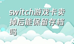 switch游戏卡卖掉后能保留存档吗（switch卡带卖给别人要删除存档吗）