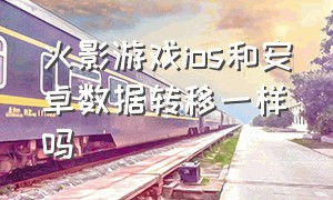 火影游戏ios和安卓数据转移一样吗（火影游戏ios和安卓数据转移一样吗知乎）