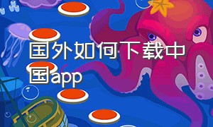 国外如何下载中国app（中国的手机怎么下载国外的app）