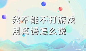 我不能不打游戏用英语怎么说