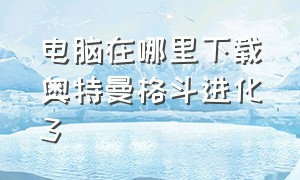 电脑在哪里下载奥特曼格斗进化3（奥特曼格斗进化三电脑在哪下载）