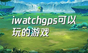 iwatchgps可以玩的游戏（iwatch能玩的游戏从哪里下载）