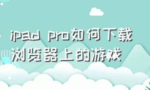 ipad pro如何下载浏览器上的游戏（平板ipad pro怎么下载火车游戏）