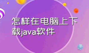 怎样在电脑上下载java软件（怎样在电脑上下载java软件安装）