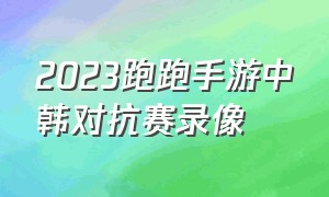 2023跑跑手游中韩对抗赛录像