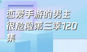 恋爱手游的男主很危险第三季120集（恋爱手游的男主很危险第三季完结）