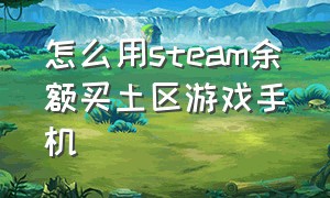 怎么用steam余额买土区游戏手机（怎么用steam余额买土区游戏手机号）