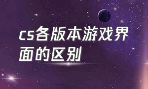 cs各版本游戏界面的区别（cs各版本游戏界面的区别是什么）