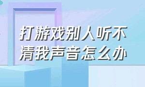 打游戏别人听不清我声音怎么办（打游戏别人听不清我声音怎么办呀）