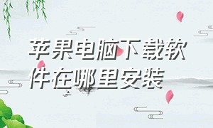 苹果电脑下载软件在哪里安装（苹果电脑安装软件怎么安装的）