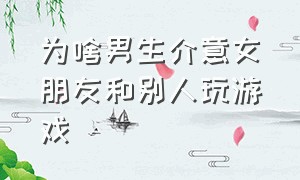 为啥男生介意女朋友和别人玩游戏