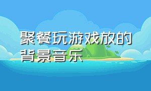 聚餐玩游戏放的背景音乐