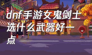 dnf手游女鬼剑士选什么武器好一点（dnf手游女鬼剑哪个适合平民玩）