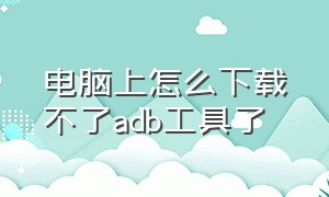 电脑上怎么下载不了adb工具了