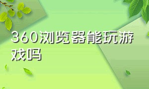 360浏览器能玩游戏吗（360浏览器下载网址电脑版）