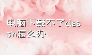 电脑下载不了classin怎么办