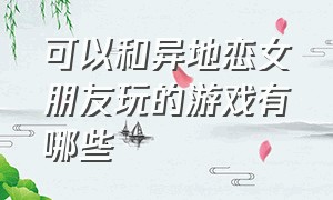 可以和异地恋女朋友玩的游戏有哪些