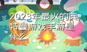 2023年最火的奥特曼游戏手游是什么