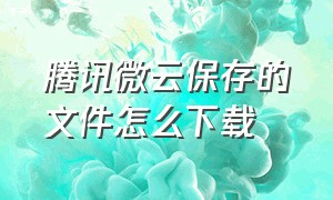 腾讯微云保存的文件怎么下载（腾讯微云的文件下载到哪里去了）